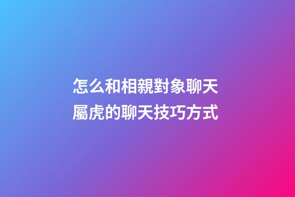 怎么和相親對象聊天 屬虎的聊天技巧方式